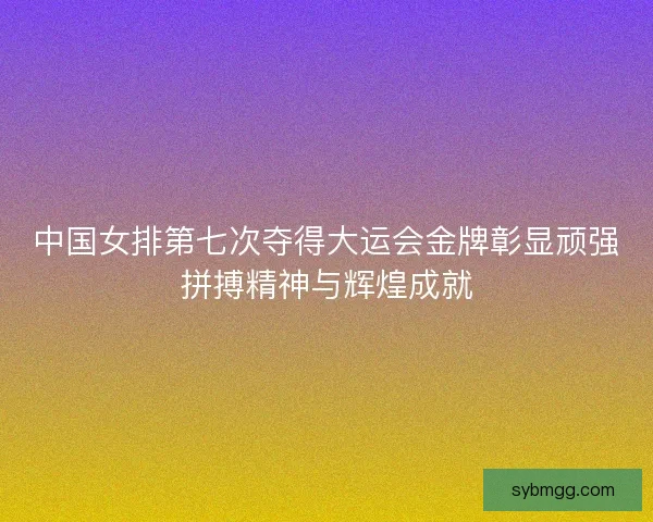中国女排第七次夺得大运会金牌彰显顽强拼搏精神与辉煌成就