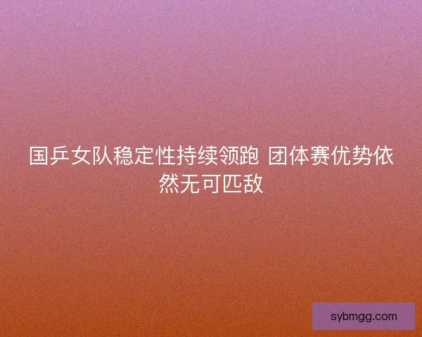 国乒女队稳定性持续领跑 团体赛优势依然无可匹敌
