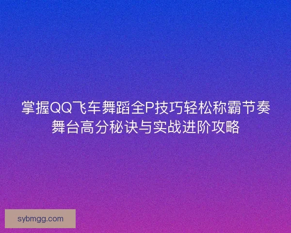 掌握QQ飞车舞蹈全P技巧轻松称霸节奏舞台高分秘诀与实战进阶攻略