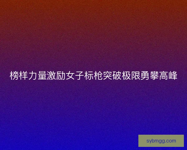 榜样力量激励女子标枪突破极限勇攀高峰