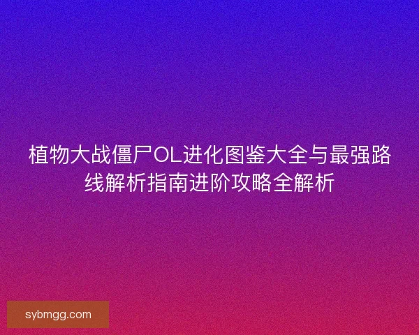 植物大战僵尸OL进化图鉴大全与最强路线解析指南进阶攻略全解析