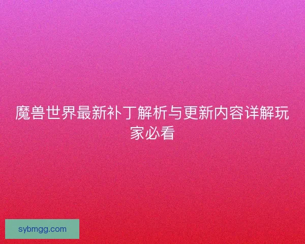 魔兽世界最新补丁解析与更新内容详解玩家必看