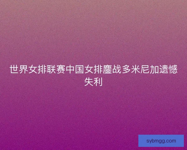 世界女排联赛中国女排鏖战多米尼加遗憾失利