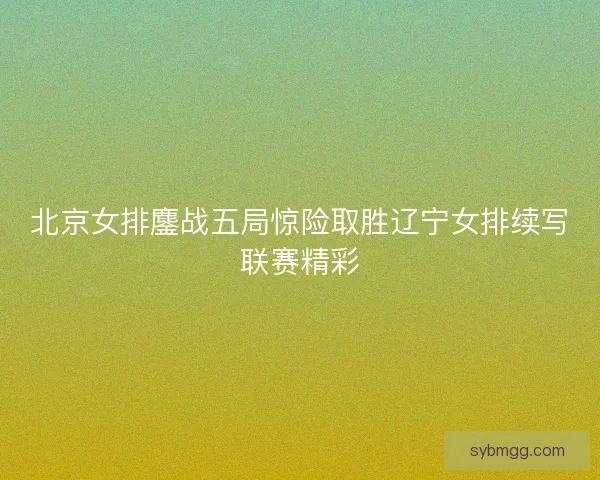 北京女排鏖战五局惊险取胜辽宁女排续写联赛精彩