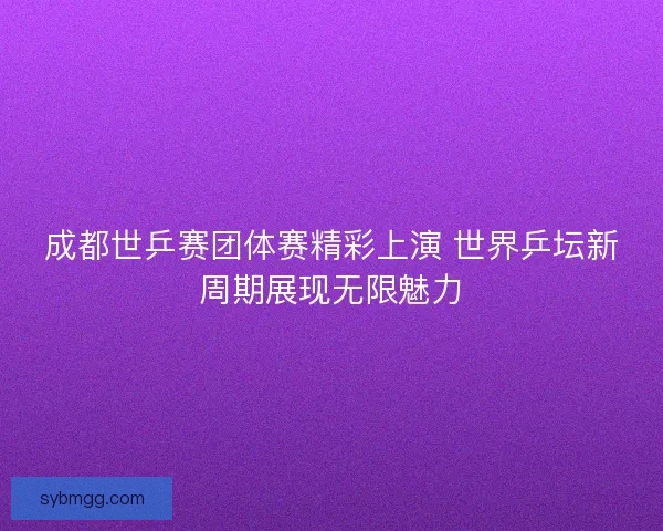 成都世乒赛团体赛精彩上演 世界乒坛新周期展现无限魅力