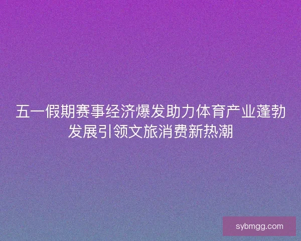 五一假期赛事经济爆发助力体育产业蓬勃发展引领文旅消费新热潮