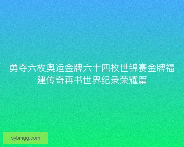 勇夺六枚奥运金牌六十四枚世锦赛金牌福建传奇再书世界纪录荣耀篇