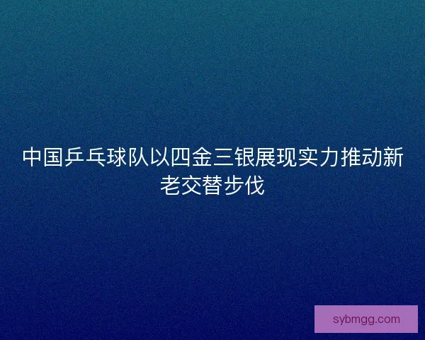 中国乒乓球队以四金三银展现实力推动新老交替步伐