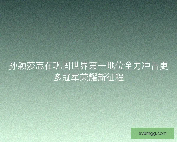 孙颖莎志在巩固世界第一地位全力冲击更多冠军荣耀新征程