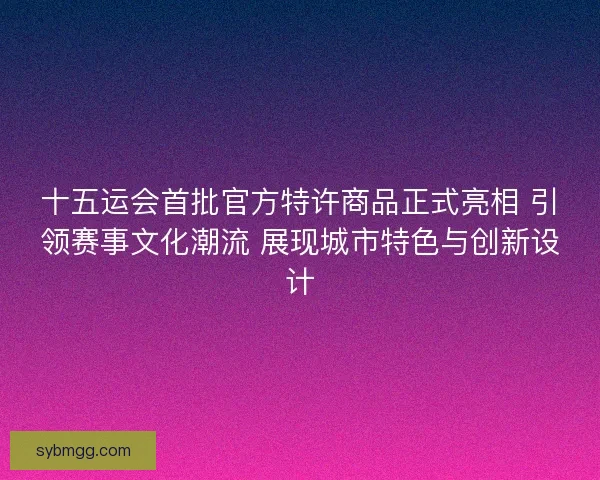 十五运会首批官方特许商品正式亮相 引领赛事文化潮流 展现城市特色与创新设计